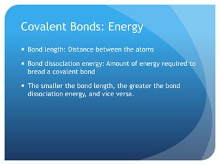 Covalent Bonds: Energy
 Bond length: Distance between the atoms

 Bond dissociation energy: Amount of energy required to
  bread a covalent bond

 The smaller the bond length, the greater the bond
  dissociation energy, and vice versa.
 