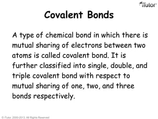 Covalent Bonds
A type of chemical bond in which there is
mutual sharing of electrons between two
atoms is called covalent bond. It is
further classified into single, double, and
triple covalent bond with respect to
mutual sharing of one, two, and three
bonds respectively.
© iTutor. 2000-2013. All Rights Reserved
 