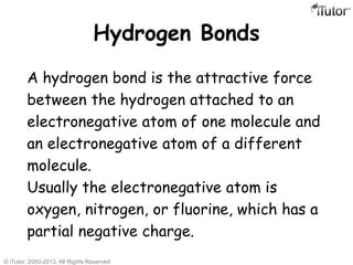 Hydrogen Bonds
A hydrogen bond is the attractive force
between the hydrogen attached to an
electronegative atom of one molecule and
an electronegative atom of a different
molecule.
Usually the electronegative atom is
oxygen, nitrogen, or fluorine, which has a
partial negative charge.
© iTutor. 2000-2013. All Rights Reserved
 