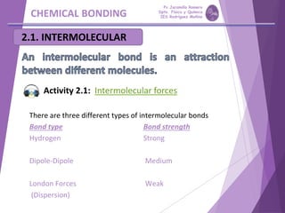 CHEMICAL BONDING
2.1. INTERMOLECULAR
There are three different types of intermolecular bonds
Bond type Bond strength
Hydrogen Strong
Dipole-Dipole Medium
London Forces Weak
(Dispersion)
Activity 2.1: Intermolecular forces
Pp Jaramillo Romero
Dpto. Física y Química
IES Rodríguez Moñino
 
