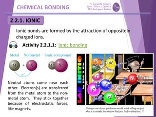 CHEMICAL BONDING
2.2.1. IONIC
Ionic bonds are formed by the attraction of oppositely
charged ions.
Neutral atoms come near each
other. Electron(s) are transferred
from the metal atom to the non-
metal atom. They stick together
because of electrostatic forces,
like magnets.
Activity 2.2.1.1: Ionic bonding
Pp Jaramillo Romero
Dpto. Física y Química
IES Rodríguez Moñino
 