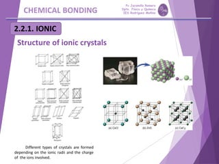 CHEMICAL BONDING
2.2.1. IONIC
Structure of ionic crystals
Different types of crystals are formed
depending on the ionic radii and the charge
of the ions involved.
Pp Jaramillo Romero
Dpto. Física y Química
IES Rodríguez Moñino
 