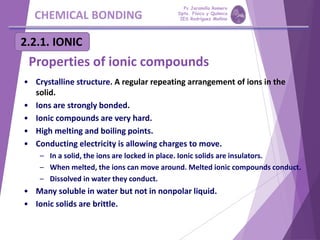CHEMICAL BONDING
2.2.1. IONIC
Properties of ionic compounds
• Crystalline structure. A regular repeating arrangement of ions in the
solid.
• Ions are strongly bonded.
• Ionic compounds are very hard.
• High melting and boiling points.
• Conducting electricity is allowing charges to move.
– In a solid, the ions are locked in place. Ionic solids are insulators.
– When melted, the ions can move around. Melted ionic compounds conduct.
– Dissolved in water they conduct.
• Many soluble in water but not in nonpolar liquid.
• Ionic solids are brittle.
Pp Jaramillo Romero
Dpto. Física y Química
IES Rodríguez Moñino
 