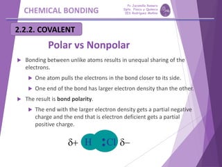 CHEMICAL BONDING
2.2.2. COVALENT
Polar vs Nonpolar
 Bonding between unlike atoms results in unequal sharing of the
electrons.
 One atom pulls the electrons in the bond closer to its side.
 One end of the bond has larger electron density than the other.
 The result is bond polarity.
 The end with the larger electron density gets a partial negative
charge and the end that is electron deficient gets a partial
positive charge.
Pp Jaramillo Romero
Dpto. Física y Química
IES Rodríguez Moñino
 