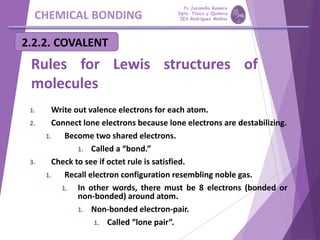CHEMICAL BONDING
2.2.2. COVALENT
Rules for Lewis structures of
molecules
1. Write out valence electrons for each atom.
2. Connect lone electrons because lone electrons are destabilizing.
1. Become two shared electrons.
1. Called a “bond.”
3. Check to see if octet rule is satisfied.
1. Recall electron configuration resembling noble gas.
1. In other words, there must be 8 electrons (bonded or
non-bonded) around atom.
1. Non-bonded electron-pair.
1. Called “lone pair”.
Pp Jaramillo Romero
Dpto. Física y Química
IES Rodríguez Moñino
 