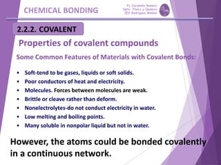 CHEMICAL BONDING
Properties of covalent compounds
Some Common Features of Materials with Covalent Bonds:
• Soft-tend to be gases, liquids or soft solids.
• Poor conductors of heat and electricity.
• Molecules. Forces between molecules are weak.
• Brittle or cleave rather than deform.
• Nonelectrolytes-do not conduct electricity in water.
• Low melting and boiling points.
• Many soluble in nonpolar liquid but not in water.
However, the atoms could be bonded covalently
in a continuous network.
Pp Jaramillo Romero
Dpto. Física y Química
IES Rodríguez Moñino
 