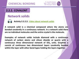 CHEMICAL BONDING
Network solids
A network solid is a chemical compound where the atoms are
bonded covalently in a continuous network. In a network solid there
are no individual molecules and the entire crystal is the molecule.
Examples of network solids include diamond with a continuous
network of carbon atoms and silicon dioxide or quartz with a
continuous three dimensional network of SiO2 units. Graphite a
consist of continuous two dimensional layers covalently bonded
within the layer with other bond types holding the layers together.
Activity 2.2.2.2: Video about network solids
Pp Jaramillo Romero
Dpto. Física y Química
IES Rodríguez Moñino
 