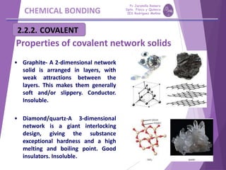 CHEMICAL BONDING
Properties of covalent network solids
• Graphite- A 2-dimensional network
solid is arranged in layers, with
weak attractions between the
layers. This makes them generally
soft and/or slippery. Conductor.
Insoluble.
• Diamond/quartz-A 3-dimensional
network is a giant interlocking
design, giving the substance
exceptional hardness and a high
melting and boiling point. Good
insulators. Insoluble.
Pp Jaramillo Romero
Dpto. Física y Química
IES Rodríguez Moñino
 