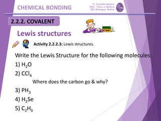 CHEMICAL BONDING
2.2.2. COVALENT
Lewis structures
Write the Lewis Structure for the following molecules:
1) H2O
2) CCl4
1) Where does the carbon go & why?
3) PH3
4) H2Se
5) C2H6
Activity 2.2.2.3: Lewis structures.
Pp Jaramillo Romero
Dpto. Física y Química
IES Rodríguez Moñino
 