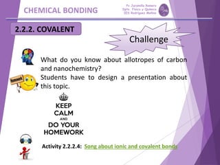 CHEMICAL BONDING
Challenge
What do you know about allotropes of carbon
and nanochemistry?
Students have to design a presentation about
this topic.
2.2.2. COVALENT
Activity 2.2.2.4: Song about ionic and covalent bonds
Pp Jaramillo Romero
Dpto. Física y Química
IES Rodríguez Moñino
 