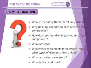 CHEMICAL BONDING
 What is meant by the term “chemical bond”?
 Why do atoms bond with each other to form
compounds?
 How do atoms bond with each other to form
compounds?
 What are ions?
 What types of elements form cations, and
what types of elements form anions?
 What are valence electrons?
 What is the octet rule?
CHEMICAL BONDING
Pp Jaramillo Romero
Dpto. Física y Química
IES Rodríguez Moñino
 