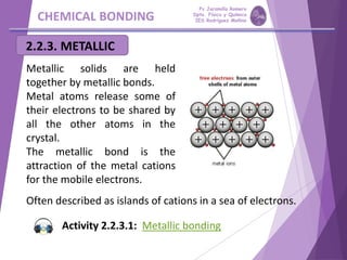CHEMICAL BONDING
2.2.3. METALLIC
Metallic solids are held
together by metallic bonds.
Metal atoms release some of
their electrons to be shared by
all the other atoms in the
crystal.
The metallic bond is the
attraction of the metal cations
for the mobile electrons.
Often described as islands of cations in a sea of electrons.
Activity 2.2.3.1: Metallic bonding
Pp Jaramillo Romero
Dpto. Física y Química
IES Rodríguez Moñino
 