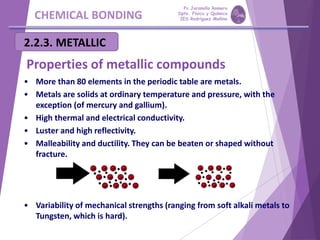 CHEMICAL BONDING
2.2.3. METALLIC
• More than 80 elements in the periodic table are metals.
• Metals are solids at ordinary temperature and pressure, with the
exception (of mercury and gallium).
• High thermal and electrical conductivity.
• Luster and high reflectivity.
• Malleability and ductility. They can be beaten or shaped without
fracture.
• Variability of mechanical strengths (ranging from soft alkali metals to
Tungsten, which is hard).
Properties of metallic compounds
Pp Jaramillo Romero
Dpto. Física y Química
IES Rodríguez Moñino
 