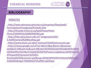 CHEMICAL BONDING
BIBLIOGRAPHY
WEBSITES
- http://web.educastur.princast.es/proyectos/fisquiweb/
Formulacion/Inorganica/Portada.htm
- http://chsweb.lr.k12.nj.us/tpol/PowerPoint-
Chem/CHEMICAL%20BONDING.ppt
- http://hbar.phys.boun.edu.tr/~sevgena/sci101/
5.%20Chemical%20Bonding.ppt
- http://www.chem.uci.edu/~potma/COSMOS/Lecture4.ppt
- https://www.google.es/url?sa=t&rct=j&q=&esrc=s&source=
web&cd=10&cad=rja&uact=8&ved=0CHEQFjAJahUKEwj8nKH5r5fIAh
UDtRoKHfw7ASc&url=http%3A%2F%2Fwww.nuigalway.ie%2Fchem%
2FFawaz%2FSemester%25201-
Bonding%2520Lecture1.ppt&usg=AFQjCNFXh5OfcTmhUvyYj4ELmPlc
A36MMA&sig2=7BMMJEsPUhyfNEL1pZ5Opw
Pp Jaramillo Romero
Dpto. Física y Química
IES Rodríguez Moñino
 