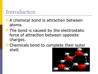 Introduction
 A chemical bond is attraction between
atoms.
 The bond is caused by the electrostatic
force of attraction between opposite
charges.
 Chemicals bond to complete their outer
shell.
 