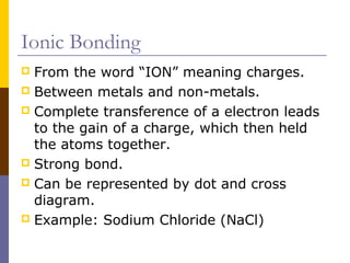 Ionic Bonding
 From the word “ION” meaning charges.
 Between metals and non-metals.
 Complete transference of a electron leads
to the gain of a charge, which then held
the atoms together.
 Strong bond.
 Can be represented by dot and cross
diagram.
 Example: Sodium Chloride (NaCl)
 
