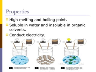 Properties
 High melting and boiling point.
 Soluble in water and insoluble in organic
solvents.
 Conduct electricity.
 