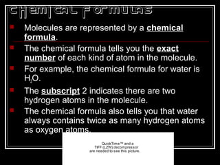 Chemical Formulas
 Molecules are represented by a chemical
formula.
 The chemical formula tells you the exact
number of each kind of atom in the molecule.
 For example, the chemical formula for water is
H2O.
 The subscript 2 indicates there are two
hydrogen atoms in the molecule.
 The chemical formula also tells you that water
always contains twice as many hydrogen atoms
as oxygen atoms.
QuickTime™ and a
TIFF (LZW) decompressor
are needed to see this picture.
 