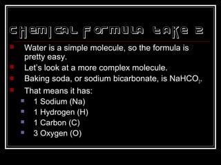 Chemical Formula Take 2
 Water is a simple molecule, so the formula is
pretty easy.
 Let’s look at a more complex molecule.
 Baking soda, or sodium bicarbonate, is NaHCO3.
 That means it has:
 1 Sodium (Na)
 1 Hydrogen (H)
 1 Carbon (C)
 3 Oxygen (O)
 