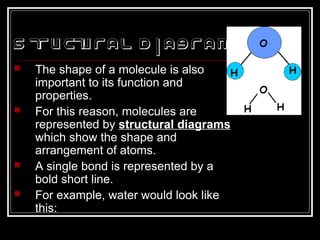 S tructural D iagram
 The shape of a molecule is also
important to its function and
properties.
 For this reason, molecules are
represented by structural diagrams
which show the shape and
arrangement of atoms.
 A single bond is represented by a
bold short line.
 For example, water would look like
this:
 