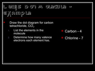 L ewis D ot M olecule -
Example
 Draw the dot diagram for carbon
tetrachloride, CCl4.
1. List the elements in the
molecule
2. Determine how many valence
electrons each element has.
 Carbon - 4
 Chlorine - 7
 