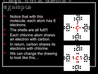 L ewis D ot M olecule -
Example
 Notice that with this
molecule, each atom has 8
electrons.
 The shells are all full!!!
 Each chlorine atom shares
an electron with carbon.
 In return, carbon shares its
electrons with chlorine.
 We can change the drawing
to look like this…
 