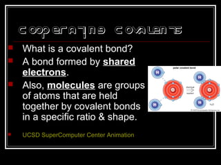 Cooperating Covalents
 What is a covalent bond?
 A bond formed by shared
electrons.
 Also, molecules are groups
of atoms that are held
together by covalent bonds
in a specific ratio & shape.
 UCSD SuperComputer Center Animation
 