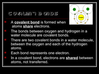 Covalent B onds
 A covalent bond is formed when
atoms share electrons.
 The bonds between oxygen and hydrogen in a
water molecule are covalent bonds.
 There are two covalent bonds in a water molecule,
between the oxygen and each of the hydrogen
atoms.
 Each bond represents one electron.
 In a covalent bond, electrons are shared between
atoms, not transferred.
 