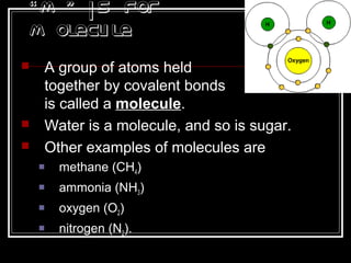 “M ” is for
M olecule
 A group of atoms held
together by covalent bonds
is called a molecule.
 Water is a molecule, and so is sugar.
 Other examples of molecules are
 methane (CH4)
 ammonia (NH3)
 oxygen (O2)
 nitrogen (N2).
 