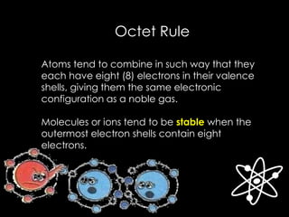 Octet Rule
Atoms tend to combine in such way that they
each have eight (8) electrons in their valence
shells, giving them the same electronic
configuration as a noble gas.
Molecules or ions tend to be stable when the
outermost electron shells contain eight
electrons.
 