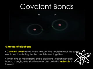 Covalent Bonds
• Covalent bonds result when two positive nuclei attract the same
electrons, thus holing the two nuclei close together.
• When two or more atoms share electrons through covalent
bonds, a single, electrically neutral unit called a molecule is
formed.
•Sharing of electrons
 