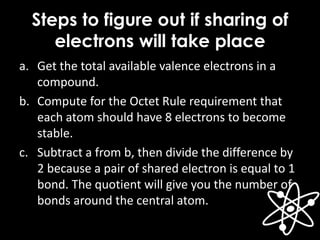 Steps to figure out if sharing of
electrons will take place
a. Get the total available valence electrons in a
compound.
b. Compute for the Octet Rule requirement that
each atom should have 8 electrons to become
stable.
c. Subtract a from b, then divide the difference by
2 because a pair of shared electron is equal to 1
bond. The quotient will give you the number of
bonds around the central atom.
 
