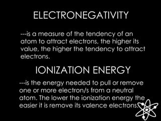ELECTRONEGATIVITY
---is a measure of the tendency of an
atom to attract electrons, the higher its
value, the higher the tendency to attract
electrons.
IONIZATION ENERGY
---is the energy needed to pull or remove
one or more electron/s from a neutral
atom. The lower the ionization energy the
easier it is remove its valence electrons.
 