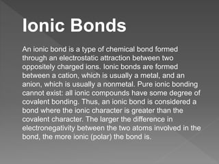 Ionic Bonds
An ionic bond is a type of chemical bond formed
through an electrostatic attraction between two
oppositely charged ions. Ionic bonds are formed
between a cation, which is usually a metal, and an
anion, which is usually a nonmetal. Pure ionic bonding
cannot exist: all ionic compounds have some degree of
covalent bonding. Thus, an ionic bond is considered a
bond where the ionic character is greater than the
covalent character. The larger the difference in
electronegativity between the two atoms involved in the
bond, the more ionic (polar) the bond is.
 