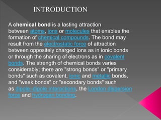 A chemical bond is a lasting attraction
between atoms, ions or molecules that enables the
formation of chemical compounds. The bond may
result from the electrostatic force of attraction
between oppositely charged ions as in ionic bonds
or through the sharing of electrons as in covalent
bonds. The strength of chemical bonds varies
considerably; there are "strong bonds" or "primary
bonds" such as covalent, ionic and metallic bonds,
and "weak bonds" or "secondary bonds" such
as dipole–dipole interactions, the London dispersion
force and hydrogen bonding.
INTRODUCTION
 