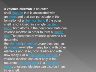 a valence electron is an outer
shell electron that is associated with
an atom, and that can participate in the
formation of a chemical bond if the outer
shell is not closed; in a single covalent
bond, both atoms in the bond contribute one
valence electron in order to form a shared
pair. The presence of valence electrons can
determine
the element's chemical properties, such as
its valence—whether it may bond with other
elements and, if so, how readily and with
how many. For a main group element, a
valence electron can exist only in the
outermost electron shell; in a transition
metal, a valence electron can also be in an
inner shell.
 