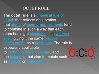 OCTET RULE
The octet rule is a chemical rule of
thumb that reflects observation
that atoms of main-group elements tend
to combine in such a way that each
atom has eight electrons in its valence
shell, giving it the same electron
configuration as a noble gas. The rule is
especially applicable
to carbon, nitrogen, oxygen, and
the halogens, but also to metals such
as sodium or magnesium.
 