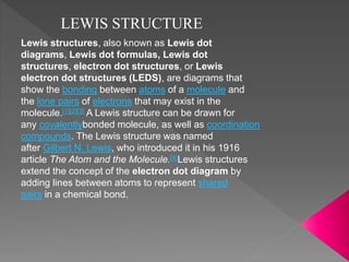 LEWIS STRUCTURE
Lewis structures, also known as Lewis dot
diagrams, Lewis dot formulas, Lewis dot
structures, electron dot structures, or Lewis
electron dot structures (LEDS), are diagrams that
show the bonding between atoms of a molecule and
the lone pairs of electrons that may exist in the
molecule.[1][2][3] A Lewis structure can be drawn for
any covalentlybonded molecule, as well as coordination
compounds. The Lewis structure was named
after Gilbert N. Lewis, who introduced it in his 1916
article The Atom and the Molecule.[4]Lewis structures
extend the concept of the electron dot diagram by
adding lines between atoms to represent shared
pairs in a chemical bond.
 