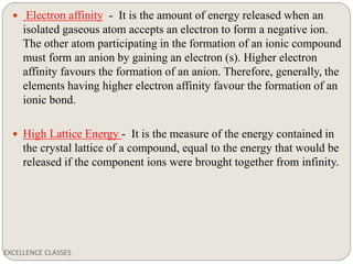 EXCELLENCE CLASSES
 Electron affinity - It is the amount of energy released when an
isolated gaseous atom accepts an electron to form a negative ion.
The other atom participating in the formation of an ionic compound
must form an anion by gaining an electron (s). Higher electron
affinity favours the formation of an anion. Therefore, generally, the
elements having higher electron affinity favour the formation of an
ionic bond.
 High Lattice Energy - It is the measure of the energy contained in
the crystal lattice of a compound, equal to the energy that would be
released if the component ions were brought together from infinity.
 
