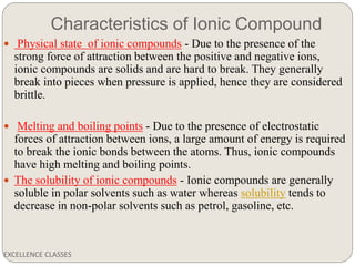 Characteristics of Ionic Compound
EXCELLENCE CLASSES
 Physical state of ionic compounds - Due to the presence of the
strong force of attraction between the positive and negative ions,
ionic compounds are solids and are hard to break. They generally
break into pieces when pressure is applied, hence they are considered
brittle.
 Melting and boiling points - Due to the presence of electrostatic
forces of attraction between ions, a large amount of energy is required
to break the ionic bonds between the atoms. Thus, ionic compounds
have high melting and boiling points.
 The solubility of ionic compounds - Ionic compounds are generally
soluble in polar solvents such as water whereas solubility tends to
decrease in non-polar solvents such as petrol, gasoline, etc.
 