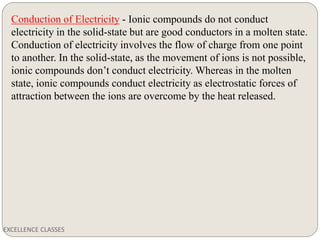 EXCELLENCE CLASSES
Conduction of Electricity - Ionic compounds do not conduct
electricity in the solid-state but are good conductors in a molten state.
Conduction of electricity involves the flow of charge from one point
to another. In the solid-state, as the movement of ions is not possible,
ionic compounds don’t conduct electricity. Whereas in the molten
state, ionic compounds conduct electricity as electrostatic forces of
attraction between the ions are overcome by the heat released.
 