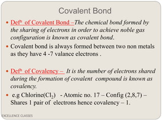 Covalent Bond
EXCELLENCE CLASSES
 Defn of Covalent Bond –The chemical bond formed by
the sharing of electrons in order to achieve noble gas
configuration is known as covalent bond.
 Covalent bond is always formed between two non metals
as they have 4 -7 valance electrons .
 Defn of Covalency – It is the number of electrons shared
during the formation of covalent compound is known as
covalency.
 e.g Chlorine(Cl2) - Atomic no. 17 – Config (2,8,7) –
Shares 1 pair of electrons hence covalency – 1.
 