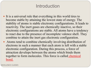 Introduction
EXCELLENCE CLASSES
 It is a universal rule that everything in this world tires to
become stable by attaining the lowest state of energy. The
stability of atoms is stable electronic configurations. It leads to
reactivity. The inert gases are chemically inactive, so their
electronic configurations are stable. All atoms have a tendency
to react due to the presence of incomplete valence shell. They
combine to attain the inert gas electronic configuration.
 Atoms tend to combine chemically involving distribution of
electrons in such a manner that each atom is left with a stable
electronic configuration. During this process, a force of
attraction develops between the atoms which binds them
together to form molecules. This force is called chemical
bond.
 