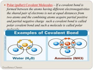 Excellence Classes
 Polar (puller) Covalent Molecules – If a covalent bond is
formed between the atoms having different electronegativities
the shared pair of electrons is not at equal distances from
two atoms and the combining atoms acquire partial positive
and partial negative charge such a covalent bond is called
polar covalent bond and such a molecule is called polar
molecule.
 E.g. – HCl , H2O, NH3 etc.
 