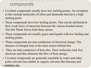 Characteristics of Covalent
compounds
EXCELLENCE CLASSES
 Covalent compounds usually have low melting points. An exception
to this include molecules of silica and diamonds that have a high
melting point.
 These compounds have low boiling points. This can be attributed to
their weak force of attraction between the various bonded atoms.
Van Der Waals forces bind these atoms.
 These compounds are usually gases and liquids with low boiling and
melting points.
 These compounds are non-conductors of electrical charge. The
absence of charged ions is the main reason behind this.
 They are bad conductors of heat also. Their molecules lack free
electrons and that obstructs the flow of heat energy.
 Covalent compounds are generally insoluble in water and other
polar solvents but soluble in organic solvents like benzene and
toulene, etc.
 