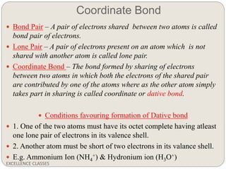 Coordinate Bond
EXCELLENCE CLASSES
 Bond Pair – A pair of electrons shared between two atoms is called
bond pair of electrons.
 Lone Pair – A pair of electrons present on an atom which is not
shared with another atom is called lone pair.
 Coordinate Bond – The bond formed by sharing of electrons
between two atoms in which both the electrons of the shared pair
are contributed by one of the atoms where as the other atom simply
takes part in sharing is called coordinate or dative bond.
 Conditions favouring formation of Dative bond
 1. One of the two atoms must have its octet complete having atleast
one lone pair of electrons in its valence shell.
 2. Another atom must be short of two electrons in its valance shell.
 E.g. Ammonium Ion (NH4
+) & Hydronium ion (H3O+)
 