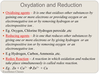 Oxydation and Reduction
Excellence Classes
 Oxidising agents – It is one that oxidises other substances by
gaining one or more electrons or providing oxygen or an
electronegative ion or by removing hydrogen or an
electropositive ion .
 Eg. Oxygen, Chlorine Hydrogen peroxide ,etc
 Reducing agents – It is one that reduces other substances by
giving one or more electrons or by giving hydrogen or an
electropositive ion or by removing oxygen or an
electronegative ion .
 E.g Hydrogen, Carbon, Ammonia ,etc.
 Redox Reaction – A reaction in which oxidation and reduction
take place simultaneously is called redox reaction.
 Eg . Zn + Cu2+  Zn2+ + Cu
 