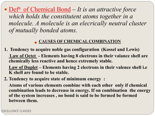 EXCELLENCE CLASSES
 Defn of Chemical Bond – It is an attractive force
which holds the constitutent atoms together in a
molecule. A molecule is an elecrically neutral cluster
of mutually bonded atoms.
 CAUSES OF CHEMICAL COMBINATION
1. Tendency to acquire noble gas configuration (Kossel and Lewis)
Law of Octet - Elements having 8 electrons in their valance shell are
chemically less reactive and hence extremely stable.
Law of Duplet – Elements having 2 electrons in their valence shell i.e
K shell are found to be stable.
2. Tendency to acquire state of minimum energy :
Atoms of various elements combine with each other only if chemical
combination leads to decrease in energy. If on combination the energy
of the system increases , no bond is said to be formed be formed
between them.
 
