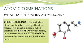 ATOMIC COMBINATIONS
WHAT HAPPENS WHEN ATOMS BOND?
CHEMICAL BOND is formed when
atoms are held together by attractive
forces. This attraction occurs when
electrons are SHARED between atoms,
or when electrons are EXCHANGED
between the atoms are involved in the
bond.
 