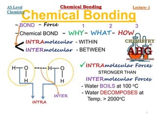 Chemical Bonding
~ BOND - Force
~ Chemical BOND - WHY - HOW
- WHAT
1 2 3
<INTRAmolecular
INTERmolecular
- WITHIN
- BETWEEN
H O
H
H O
H
INTRA
INTER
INTRAmolecular Forces
INTERmolecular Forces
STRONGER THAN

- Water BOILS at 100 oC
- Water DECOMPOSES at
Temp. > 2000oC
1
Chemical Bonding Lecture- 1
AS Level
Chemistry
 